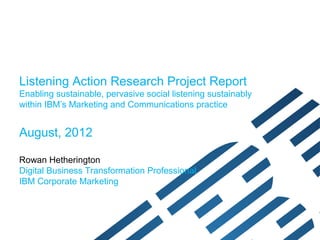Listening Action Research Project Report
Enabling pervasive social listening sustainably within
IBM’s Marketing and Communications practice


August, 2012

Rowan Hetherington
Digital Business Transformation Professional
IBM Corporate Marketing
 