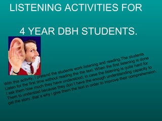 LISTENING ACTIVITIES FOR    4 YEAR DBH STUDENTS. With this activity, I pretend the students work listening and reading.The students  Listen for the first time without reading the the text. When the first listening is done I ask them how much they have understood, in case the listening is quite hard for Them to understad because they don´t have the enough understanding capacity to  get the story, that´s why i give them the text in order to improve their comprehension. 