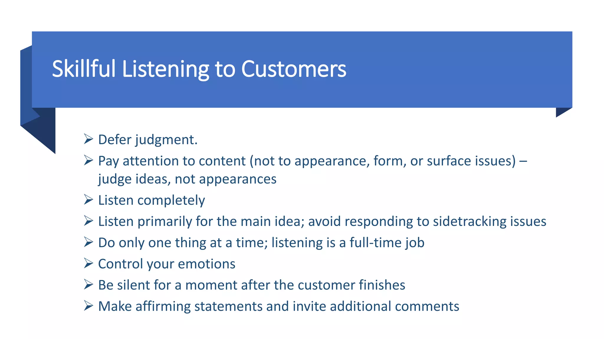 Skillful Listening to Customers
 Defer judgment.
 Pay attention to content (not to appearance, form, or surface issues) –
judge ideas, not appearances
 Listen completely
 Listen primarily for the main idea; avoid responding to sidetracking issues
 Do only one thing at a time; listening is a full-time job
 Control your emotions
 Be silent for a moment after the customer finishes
 Make affirming statements and invite additional comments
 