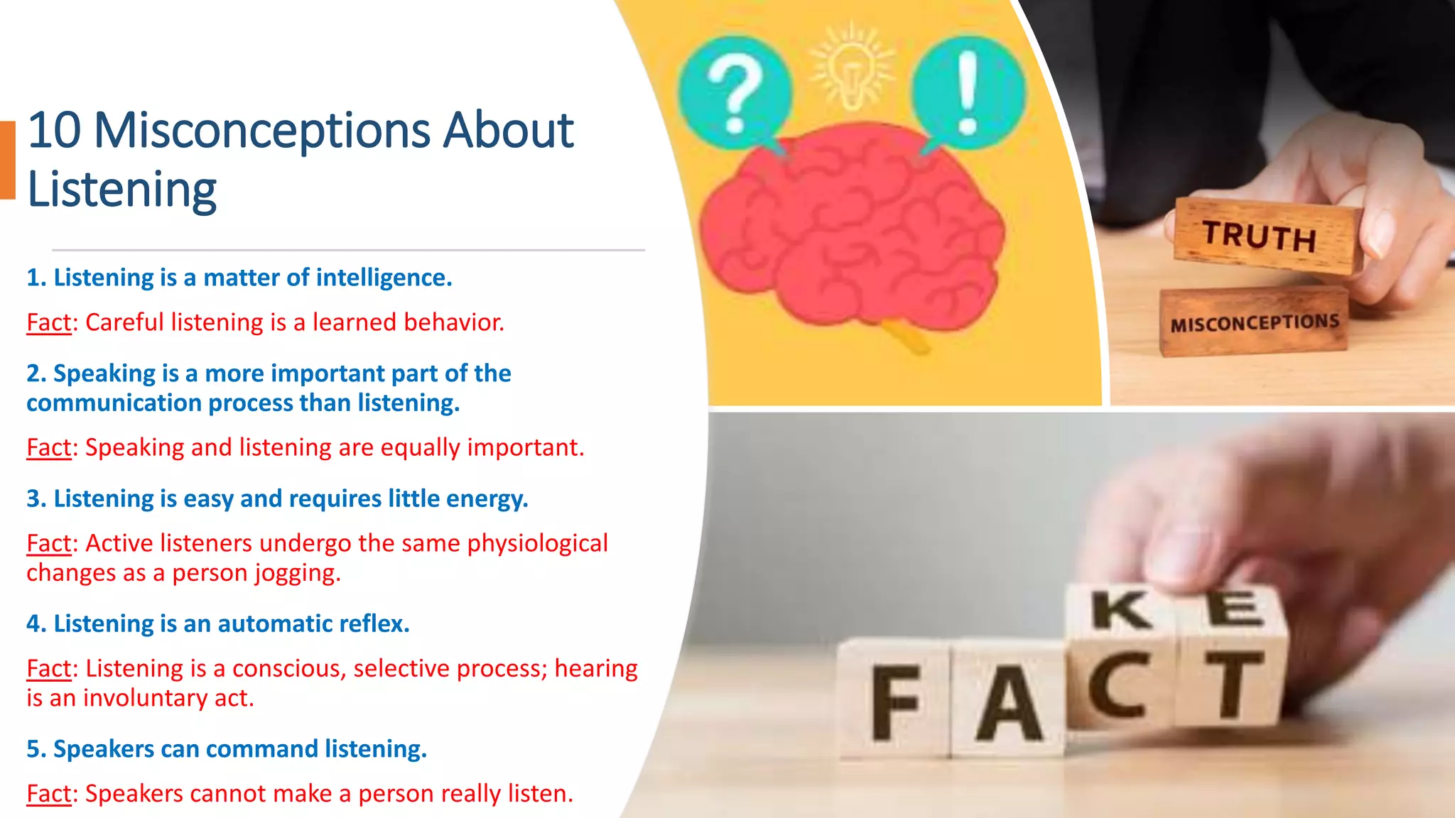 10 Misconceptions About
Listening
1. Listening is a matter of intelligence.
Fact: Careful listening is a learned behavior.
2. Speaking is a more important part of the
communication process than listening.
Fact: Speaking and listening are equally important.
3. Listening is easy and requires little energy.
Fact: Active listeners undergo the same physiological
changes as a person jogging.
4. Listening is an automatic reflex.
Fact: Listening is a conscious, selective process; hearing
is an involuntary act.
5. Speakers can command listening.
Fact: Speakers cannot make a person really listen.
 