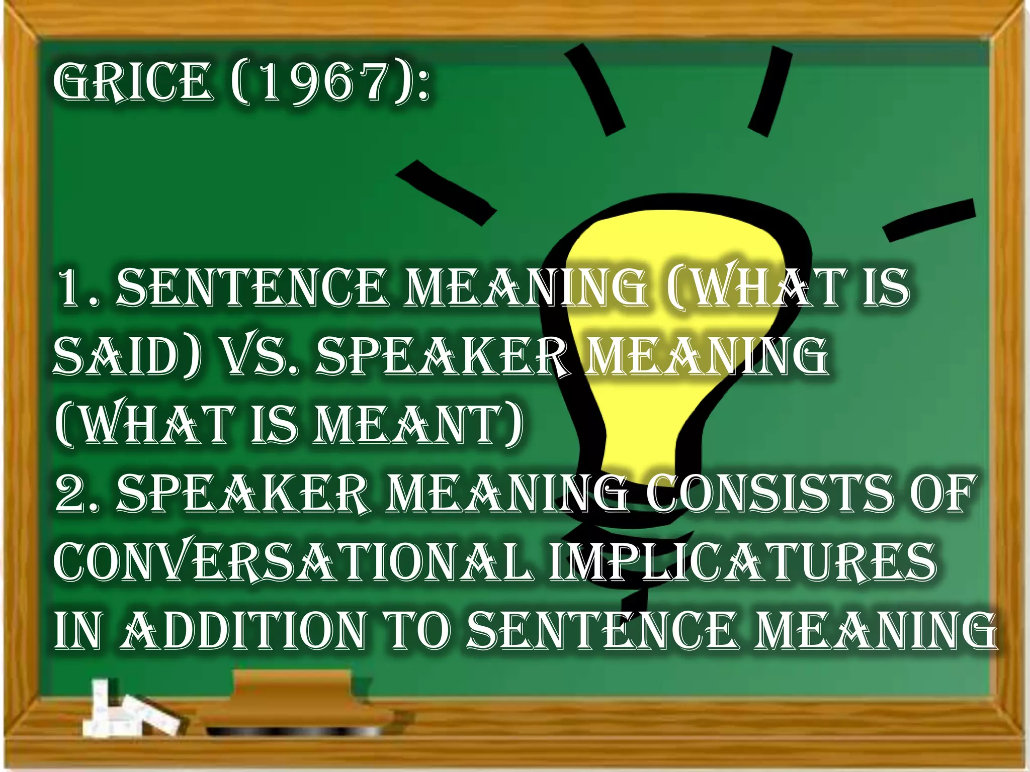 Grice (1967):


1. sentence meaning (what is
said) vs. speaker meaning
(what is meant)
2. speaker meaning consists of
conversational implicatures
in addition to sentence meaning
 