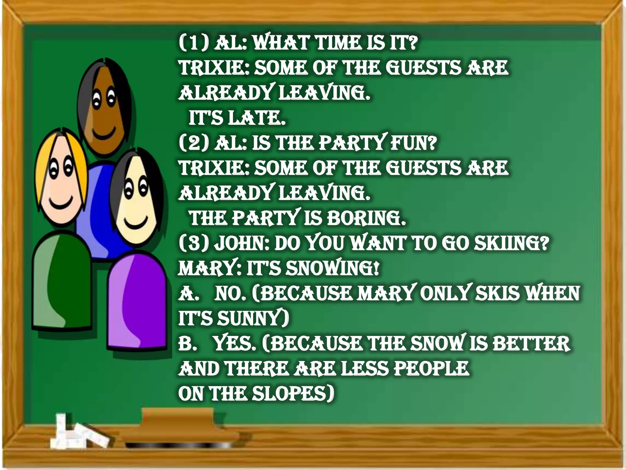 (1) Al: What time is it?
Trixie: Some of the guests are
already leaving.
 It's late.
(2) Al: Is the party fun?
Trixie: Some of the guests are
already leaving.
 The party is boring.
(3) John: Do you want to go skiing?
Mary: It's snowing!
a. No. (because Mary only skis when
it's sunny)
b. Yes. (because the snow is better
and there are less people
on the slopes)
 