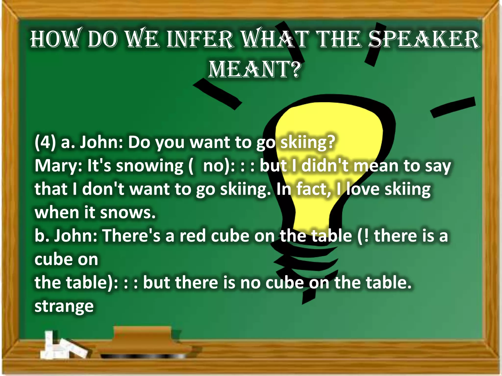 How do we infer what the speaker
             meant?

(4) a. John: Do you want to go skiing?
Mary: It's snowing ( no): : : but I didn't mean to say
that I don't want to go skiing. In fact, I love skiing
when it snows.
b. John: There's a red cube on the table (! there is a
cube on
the table): : : but there is no cube on the table.
strange
 