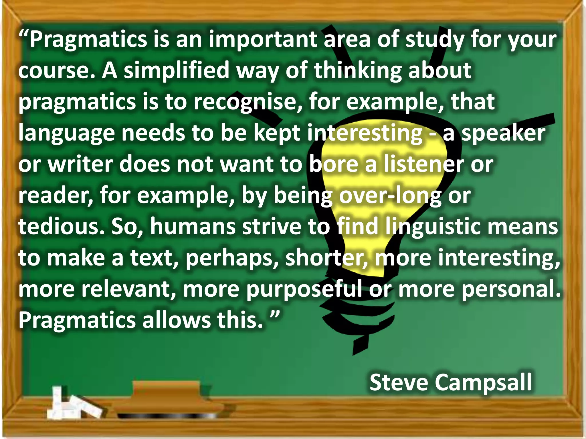 “Pragmatics is an important area of study for your
course. A simplified way of thinking about
pragmatics is to recognise, for example, that
language needs to be kept interesting - a speaker
or writer does not want to bore a listener or
reader, for example, by being over-long or
tedious. So, humans strive to find linguistic means
to make a text, perhaps, shorter, more interesting,
more relevant, more purposeful or more personal.
Pragmatics allows this. ”

                                Steve Campsall
 