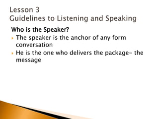 Who is the Speaker?The speaker is the anchor of any form conversationHe is the one who delivers the package- the messageLesson 3 Guidelines to Listening and Speaking