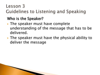 Who is the Speaker?The speaker must have complete understanding of the message that has to be delivered.The speaker must have the physical ability to deliver the messageLesson 3 Guidelines to Listening and Speaking