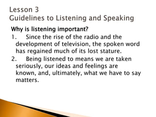 Why is listening important?1.     Since the rise of the radio and the development of television, the spoken word has regained much of its lost stature.2.     Being listened to means we are taken seriously, our ideas and feelings are known, and, ultimately, what we have to say matters.Lesson 3 Guidelines to Listening and Speaking