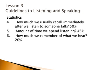 Statistics4.     How much we usually recall immediately 	after we listen to someone talk? 50%5.     Amount of time we spend listening? 45%6.     How much we remember of what we hear? 	20%Lesson 3 Guidelines to Listening and Speaking
