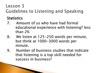 Statistics7.     Amount of us who have had formal 	educational experience with listening? less 	than 2%8.     We listen at 125-250 words per minute, 	but think at 1000-3000 words per 	minute.9.     Number of business studies that indicate 	that listening is a top skill needed for 	success in business? Lesson 3 Guidelines to Listening and Speaking