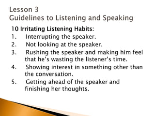 10 Irritating Listening Habits:1.     Interrupting the speaker.2.     Not looking at the speaker.3.     Rushing the speaker and making him feel 	that he’s wasting the listener’s time.4.     Showing interest in something other than 	the conversation.5.     Getting ahead of the speaker and 	finishing her thoughts.Lesson 3 Guidelines to Listening and Speaking