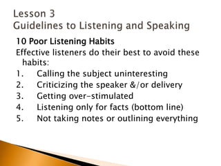 10 Poor Listening HabitsEffective listeners do their best to avoid these habits:1.     Calling the subject uninteresting2.     Criticizing the speaker &/or delivery3.     Getting over-stimulated4.     Listening only for facts (bottom line)5.     Not taking notes or outlining everythingLesson 3 Guidelines to Listening and Speaking