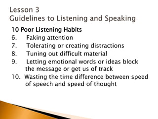 10 Poor Listening Habits6.     Faking attention7.     Tolerating or creating distractions8.     Tuning out difficult material9.     Letting emotional words or ideas block 	the message or get us of track10.  Wasting the time difference between speed 	of speech and speed of thoughtLesson 3 Guidelines to Listening and Speaking