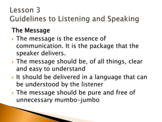 The MessageThe message is the essence of communication. It is the package that the speaker delivers.The message should be, of all things, clear and easy to understandIt should be delivered in a language that can be understood by the listenerThe message should be pure and free of unnecessary mumbo-jumbo Lesson 3 Guidelines to Listening and Speaking