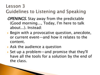 OPENINGS. Stay away from the predictable (Good morning..., Today, I'm here to talk about...). Instead:Begin with a provocative question, anecdote, or current event—and how it relates to the content.Ask the audience a questionSet up a problem—and promise that they'll have all the tools for a solution by the end of the class.Lesson 3 Guidelines to Listening and Speaking