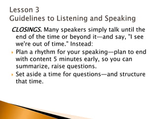 CLOSINGS. Many speakers simply talk until the end of the time or beyond it—and say, "I see we're out of time." Instead:Plan a rhythm for your speaking—plan to end with content 5 minutes early, so you can summarize, raise questions.Set aside a time for questions—and structure that time. Lesson 3 Guidelines to Listening and Speaking