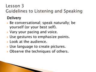 DeliveryBe conversational; speak naturally; be yourself (or your best self). Vary your pacing and voice. Use gestures to emphasize points. Look at the audience. Use language to create pictures. Observe the techniques of others. Lesson 3 Guidelines to Listening and Speaking