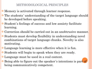 METHODOLOGICAL PRINCIPLES Memory is activated through learner response. The students´ understanding of the target language should be developed before speaking. Student´s feelings of success and low anxiety facilitate learning. Correction should be carried out in an unobtrusive manner. Students must develop flexibility in understanding novel combinations of target language chunks. Novelty is also motivating. Language learning is more effective when it is fun. Students will begin to speak when they are ready. Language must be used in a real context. Being able to figure out the speaker´s intentions is part of being communicatively competent. 