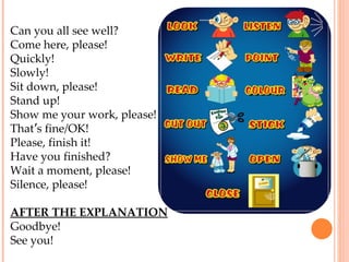 Can you all see well? Come here, please! Quickly!  Slowly! Sit down, please! Stand up! Show me your work, please! That ’ s fine/OK! Please, finish it! Have you finished? Wait a moment, please! Silence, please! AFTER THE EXPLANATION Goodbye! See you! 