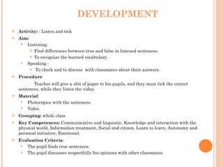 DEVELOPMENT Activity:  : Listen and tick Aim:  Listening: Find differences between true and false in listened sentences. To recognize the learned vocabulary. Speaking : To check and to discuss  with classmates about their answers. Procedure   Teacher will give a shit of paper to his pupils, and they must tick the correct sentences, while they listen the video. Material :  Photocopies with the sentences. Video. Grouping:  whole class Key Competences:  Communicative and linguistic, Knowledge and interaction with the physical world, Information treatment, Social and citizen, Learn to learn, Autonomy and personal initiative, Emotional. Evaluation Criteria : The pupil finds true sentences. The pupil discusses respectfully his opinions with other classmates.  