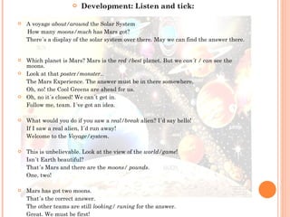Development: Listen and tick: A voyage  about/around  the Solar System How many  moons/much  has Mars got? There´s a display of the solar system over there. May we can find the answer there. Which planet is Mars? Mars is the  red /best  planet. But we  can´t / can  see the moons. Look at that  poste r /monster.. The Mars Experience. The answer must be in there somewhere. Oh, no! the Cool Greens are ahead for us. Oh, no it´s closed! We can´t get in.  Follow me, team. I´ve got an idea. What would you do if you saw a  real/break  alien? I´d say hello! If I saw a real alien, I´d run away! Welcome to the  Voyage/system . This is unbelievable. Look at the view of the  world/game ! Isn´t Earth beautiful? That´s Mars and there are the  moons/ pounds . One, two! Mars has got two moons. That´s the correct answer. The other teams are still  looking/ runing  for the answer. Great. We must be first! 