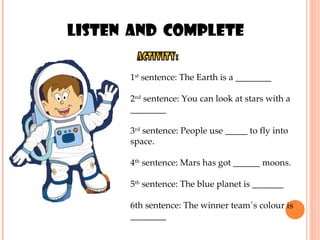 activity: 1 st  sentence: The Earth is a ________  2 nd  sentence: You can look at stars with a ________ 3 rd  sentence: People use _____ to fly into space.  4 th  sentence: Mars has got ______ moons.  5 th  sentence: The blue planet is _______ 6th sentence: The winner team´s colour is ________ Listen  and  complete 