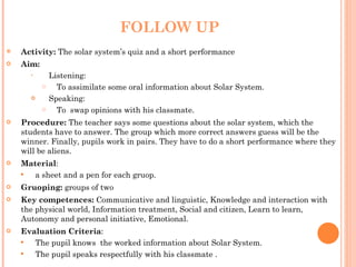 FOLLOW UP Activity:  The solar system’s quiz and a short performance Aim:  Listening: To assimilate some oral information about Solar System. Speaking: To  swap opinions with his classmate. Procedure:  The teacher says some questions about the solar system, which the students have to answer. The group which more correct answers guess will be the winner. Finally, pupils work in pairs. They have to do a short performance where they will be aliens.  Material :  a sheet and a pen for each gruop. Gruoping:  groups of two Key competences:  Communicative and linguistic, Knowledge and interaction with the physical world, Information treatment, Social and citizen, Learn to learn, Autonomy and personal initiative, Emotional. Evaluation Criteria : The pupil knows  the worked information about Solar System. The pupil speaks respectfully with his classmate . 