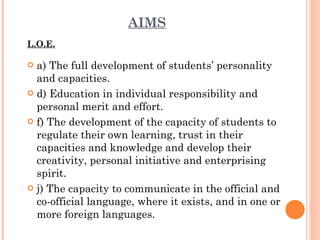 AIMS L.O.E. a) The full development of students’ personality and capacities. d) Education in individual responsibility and personal merit and  effort. f) The development of the capacity of students to regulate their own learning, trust in their capacities and knowledge and develop their creativity, personal initiative and enterprising  spirit. j) The capacity to communicate in the official and co-official language, where it exists, and in one or more foreign languages. 
