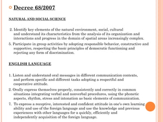 Decree 68/2007 NATURAL AND SOCIAL SCIENCE 2. Identify key elements of the natural environment, social, cultural and understand its characteristics from the analysis of its organization and interactions and progress in the domain of spatial areas increasingly complex. 5. Participate in group activities by adopting responsible behavior, constructive and supportive, respecting the basic principles of democratic functioning and rejecting any form of discrimination. ENGLISH LANGUAGE 1. Listen and understand oral messages in different communication contexts, and perform specific and different tasks adopting a respectful and cooperative attitude. 2. Orally express themselves properly, consistently and correctly in common situations integrating verbal and nonverbal procedures, using the phonetic aspects, rhythm, stress and intonation as basic elements of communication. 7.   To express a receptive, interested and confident attitude in one′s own learning ability and use of the foreign language and use the knowledge and previous experiences with other languages ​​for a quickly, efficiently and independently acquisition of the foreign language.  