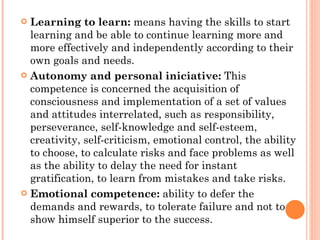 Learning to learn:  means having the skills to start learning and be able to continue learning more and more effectively and independently according to their own goals and needs. Autonomy and personal iniciative:  This competence is concerned the acquisition of consciousness and implementation of a set of values and attitudes interrelated, such as responsibility, perseverance, self-knowledge and self-esteem, creativity, self-criticism, emotional control, the ability to choose, to calculate risks and face problems as well as the ability to delay the need for instant gratification, to learn from mistakes and take risks. Emotional competence:  ability to defer the demands and rewards, to tolerate failure and not to show himself superior to the success. 
