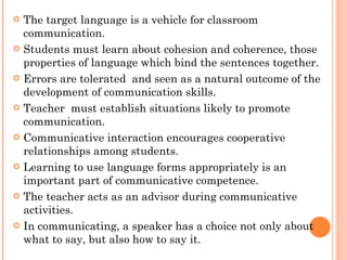 The target language is a vehicle for classroom communication. Students must learn about cohesion and coherence, those properties of language which bind the sentences together. Errors are tolerated  and seen as a natural outcome of the development of communication skills. Teacher  must establish situations likely to promote communication. Communicative interaction encourages cooperative relationships among students. Learning to use language forms appropriately is an important part of communicative competence. The teacher acts as an advisor during communicative activities. In communicating, a speaker has a choice not only about what to say, but also how to say it. 