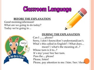 Classroom Language BEFORE THE EXPLANATION Good morning/afternoon! What are we going to do today?  Today we ’ re going to  …     DURING THE EXPLANATION   Can I  …… , please?   Sorry, I don´t know/don´t understand/can´t.   What´s this called in English? / What does … .  mean? / what ’ s the meaning of … ?   Whose turn is it to … ?   It´s my/ your/ his/ her turn.   Pass the … , please! Please, listen! Please, pay attention to me / him / her / them. 