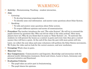 WARMING Activity:  : Brainstorming. Teaching – student interaction. Aim:  Listening:  To develop listening comprehension. To identify some oral information  and answer some questions about Solar System. Speaking:  To talk and answer some questions about Solar system. To respect different opinions and norms of communication. Procedure  The teacher introduces the unit “The solar System”. He will try to aroused the pupils interest by questions like:   Who can tell me what is the solar system? ,  How many planets have in? ,  Why do you think that its name is “Solar System”, etc.  To motivate the students we will present the lesson as a contest in pairs and every time they give a correct answer they will have a point. At the end of the class the pair with more points will win. Later, we collect the new ideas and some volunteers will perform the Solar Sistem movements. We´ll play the video and we look for the correct answers, and new vocabulary. Grouping:  Whole class in pairs. Material:  Video. Key Competences:  Communicative and linguistic, Knowledge and interaction with the physical world, Information treatment, Social and citizen, Learn to learn, Autonomy and personal initiative and Emotional. Evaluation Criteria:  The pupil takes an active part in brainstorming. The pupil shares his opinions. 