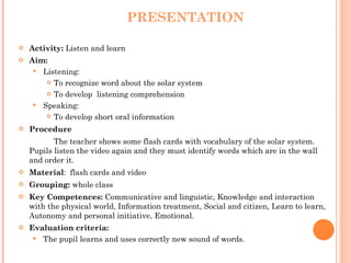 PRESENTATION Activity:  Listen and learn Aim:  Listening:  To recognize word about the solar system To develop  listening comprehension  Speaking: To develop short oral information Procedure   The teacher shows some flash cards with vocabulary of the solar system. Pupils listen the video again and they must identify words which are in the wall and order it. Material :  flash cards and video Grouping:  whole class Key Competences:  Communicative and linguistic, Knowledge and interaction with the physical world, Information treatment, Social and citizen, Learn to learn, Autonomy and personal initiative, Emotional. Evaluation criteria: The pupil learns and uses correctly new sound of words. 