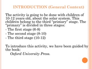 INTRODUCTION (General Context) The activity is going to be done with children of 10-12 years old, about the solar system. This children belong to the third “primary” stage. The “primary” is divided in three stages: - The first stage (6-8) - The second stage (8-10) - The third stage (10-12) To introduce this activity, we have been guided by the book:  Oxford University Press.  
