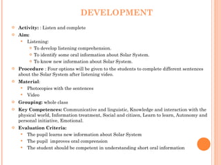 DEVELOPMENT Activity:  : Listen and complete Aim:  Listening:  To develop listening comprehension. To identify some oral information about Solar System. To know new information about Solar System. Procedure   :  Four options will be given to the students to complete different sentences about the Solar System after listening video.  Material :  Photocopies with the sentences Video Grouping:  whole class Key Competences:  Communicative and linguistic, Knowledge and interaction with the physical world, Information treatment, Social and citizen, Learn to learn, Autonomy and personal initiative, Emotional. Evaluation Criteria: The pupil learns new information about Solar System The pupil  improves oral comprension The student should be competent in understanding short oral information 