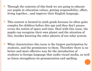 Through the contents of this book we are going to educate our pupils in education values, getting responsibility, effort, living together…and improve their English language. This content is located in sixth grade because its often quite complex for children before this age and they don’t posses evens the notion of space and time. Deal with this issue, the pupils can recognize their own planet and the situation of this, besides knowing the other planets of our solar system. What characterizes this issue is the largest participation by students, and the prominence to them. Therefore there is no better and more effective way for the introduction of students to foreign language that audio-visual media, as well as listen strengthens its pronunciation and spelling .  
