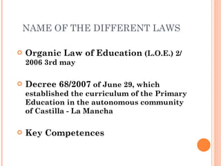 NAME OF THE DIFFERENT LAWS Organic Law of Education  (L.O.E.) 2/ 2006 3rd may Decree 68/2007  of June 29, which established the curriculum of the Primary Education in the autonomous community of Castilla - La Mancha Key Competences 