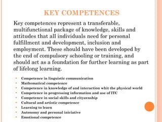 KEY COMPETENCES Key competences represent a transferable, multifunctional package of knowledge, skills and attitudes that all individuals need for personal fulfillment and development, inclusion and employment. These should have been developed by the end of compulsory schooling or training, and should act as a foundation for further learning as part of lifelong learning. Competence in linguistic communication Mathematical competence Competence in knowledge of and interaction whit the physical world  Competence in progressing information and use of ITC Competence in social skills and cityzenship Cultural and artistic competence Learning to learn Autonomy and personal iniciative Emotional competence 