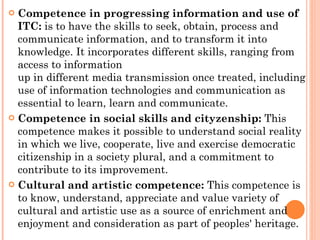 Competence in progressing information and use of ITC:  is to have the skills to seek, obtain, process and communicate information, and to transform it into knowledge. It incorporates different skills, ranging from access to information up in different media transmission once treated, including use of information technologies and communication as essential to learn, learn and communicate. Competence in social skills and cityzenship:  This competence makes it possible to understand social reality in which we live, cooperate, live and exercise democratic citizenship in a society plural, and a commitment to contribute to its improvement. Cultural and artistic competence:  This competence is to know, understand, appreciate and value variety of cultural and artistic use as a source of enrichment and enjoyment and consideration as part of peoples' heritage. 