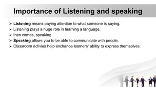Importance of Listening and speaking
 Listening means paying attention to what someone is saying.
 Listening plays a huge role in learning a language.
 then comes, speaking.
 Speaking allows you to be able to communicate with people.
 Classroom activies help enchance learners' ability to express themselves.
 