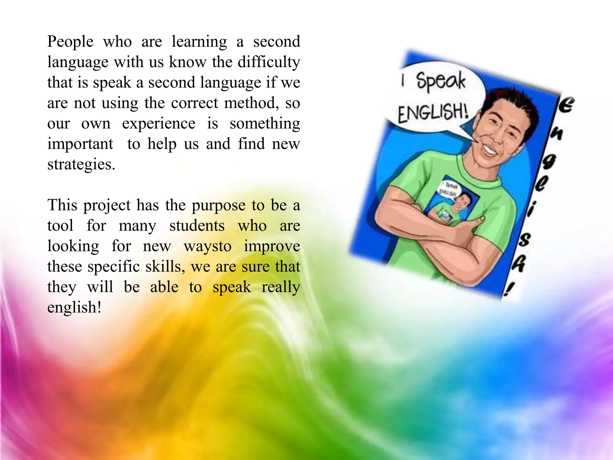 People who are learning a second
language with us know the difficulty
that is speak a second language if we
are not using the correct method, so
our own experience is something
important to help us and find new
strategies.
This project has the purpose to be a
tool for many students who are
looking for new waysto improve
these specific skills, we are sure that
they will be able to speak really
english!