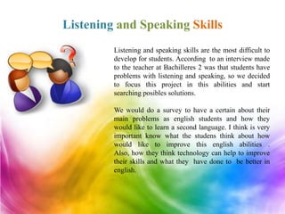 Listening and Speaking Skills
         Listening and speaking skills are the most difficult to
         develop for students. According to an interview made
         to the teacher at Bachilleres 2 was that students have
         problems with listening and speaking, so we decided
         to focus this project in this abilities and start
         searching posibles solutions.

         We would do a survey to have a certain about their
         main problems as english students and how they
         would like to learn a second language. I think is very
         important know what the studens think about how
         would like to improve this english abilities .
         Also, how they think technology can help to improve
         their skills and what they have done to be better in
         english.
 