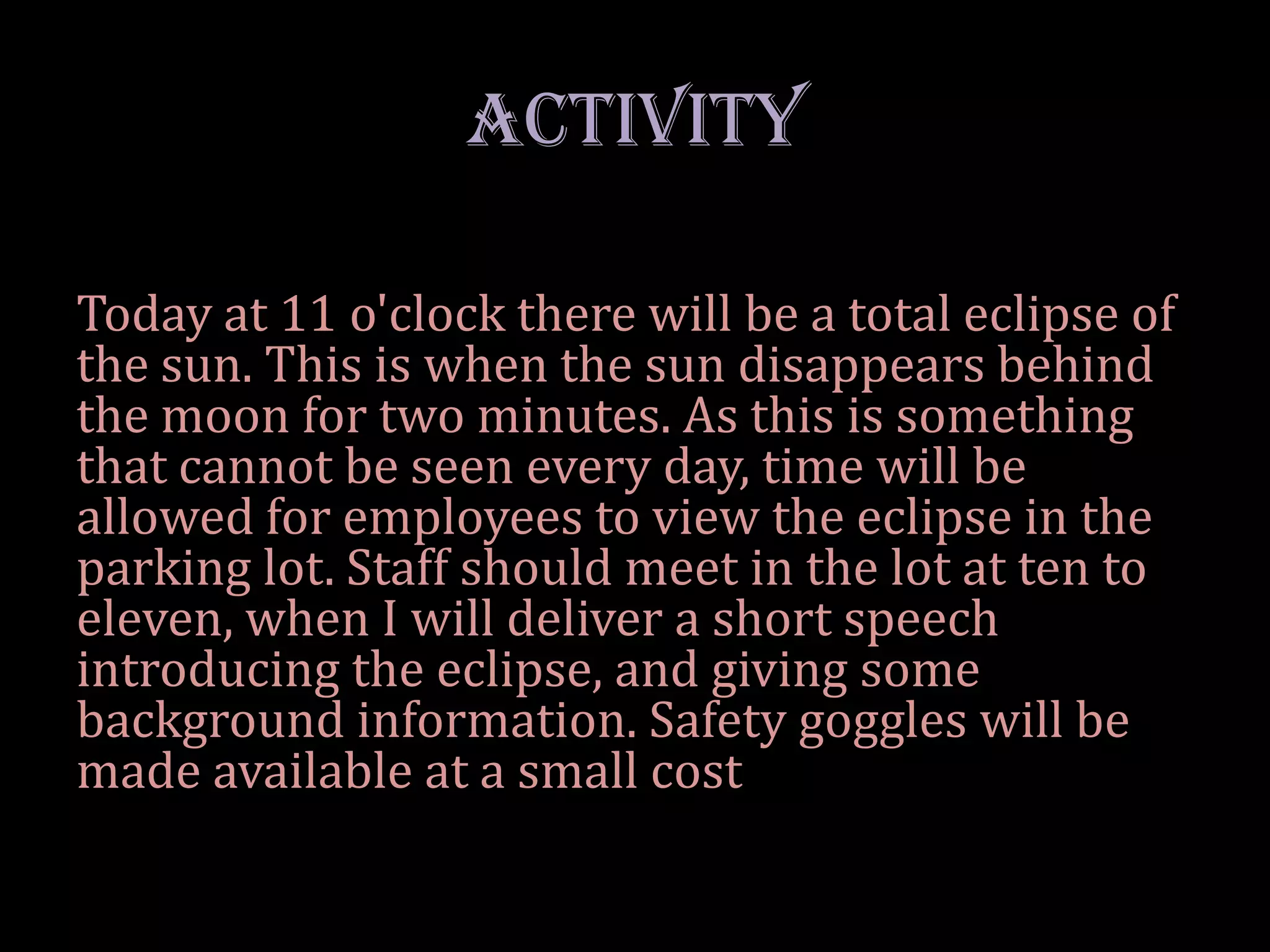 ACTIVITY

Today at 11 o'clock there will be a total eclipse of
the sun. This is when the sun disappears behind
the moon for two minutes. As this is something
that cannot be seen every day, time will be
allowed for employees to view the eclipse in the
parking lot. Staff should meet in the lot at ten to
eleven, when I will deliver a short speech
introducing the eclipse, and giving some
background information. Safety goggles will be
made available at a small cost
 