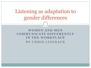 Listening as adaptation to
    gender differences

    WOMEN AND MEN
COMMUNICATE DIFFERENTLY
   IN THE WORKPLACE
   BY CHRIS LINEBACK
 