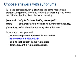 Choose answers with synonyms
(B) is the correct answer. Began has the same meaning as
started, and job has the same meaning as working. The words
are different, but they have the same meaning.
(Woman)

Why is Barbara feeling so happy?

(Man)

She just started working in a real estate agency.

(Question) What does the man say about Barbara?
In your test book, you read:
(A) She always liked her work in real estate.
(B) She began a new job. 
(C) She just bought some real estate.
(D) She bought a real estate agency.

10

 