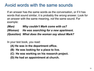 Avoid words with the same sounds
If an answer has the same words as the conversation, or if it has
words that sound similar, it is probably the wrong answer. Look for
an answer with the same meaning, not the same sound. For
example:
(Man)
Why couldn’t Mark come with us?
(Woman) He was searching for a new apartment.
(Question) What does the woman say about Mark?
In your test book, you read:
(A) He was in the department office.
(B) He was looking for a place to live.
(C) He was working on his research project.
(D) He had an appointment at church.

11

 