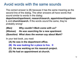 Avoid words with the same sounds
The correct answer is (B) because it has the same meaning as the
second line of the dialog. The other answers all have words that
sound similar to words in the dialog:
department/apartment, research/search, appointment/apartmen
t, and church/search. If the words sound the same, they’re
probably wrong!

(Man)
Why couldn’t Mark come with us?
(Woman) He was searching for a new apartment.
(Question) What does the woman say about Mark?
In your test book, you read:
(A) He was in the department office.
(B) He was looking for a place to live. 
(C) He was working on his research project.
(D) He had an appointment at church.
12

 