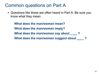 Common questions on Part A
• Questions like these are often heard in Part A. Be sure you
know what they mean.
What does the man/woman mean?
What does the man/woman imply?

What does the man/woman say about ____ ?
What does the man/woman suggest about ____ ?

13

 
