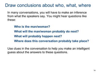 Draw conclusions about who, what, where
In many conversations, you will have to make an inference
from what the speakers say. You might hear questions like
these:
Who is the man/woman?
What will the man/woman probably do next?
What will probably happen next?
Where does this conversation probably take place?

Use clues in the conversation to help you make an intelligent
guess about the answers to these questions.

14

 