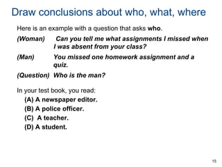 Draw conclusions about who, what, where
Here is an example with a question that asks who.
(Woman)

Can you tell me what assignments I missed when
I was absent from your class?

(Man)

You missed one homework assignment and a
quiz.

(Question) Who is the man?
In your test book, you read:
(A) A newspaper editor.
(B) A police officer.
(C) A teacher.
(D) A student.

15

 